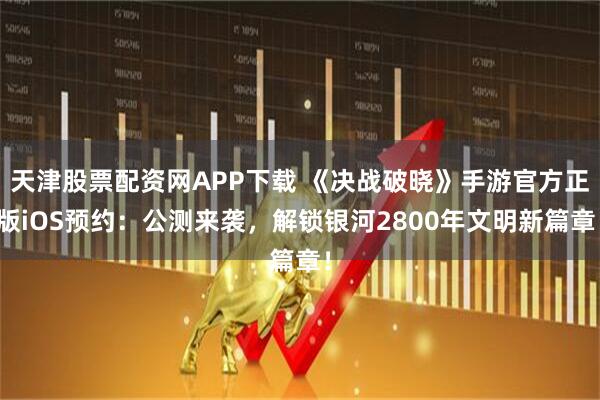 天津股票配资网APP下载 《决战破晓》手游官方正版iOS预约：公测来袭，解锁银河2800年文明新篇章！