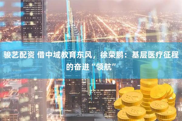 骏艺配资 借中域教育东风，徐荣鹏：基层医疗征程的奋进“领航”