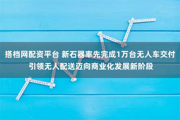 搭档网配资平台 新石器率先完成1万台无人车交付 引领无人配送迈向商业化发展新阶段