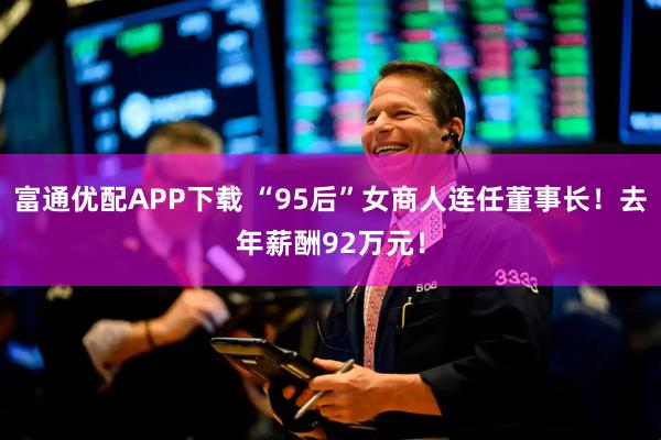 富通优配APP下载 “95后”女商人连任董事长！去年薪酬92万元！
