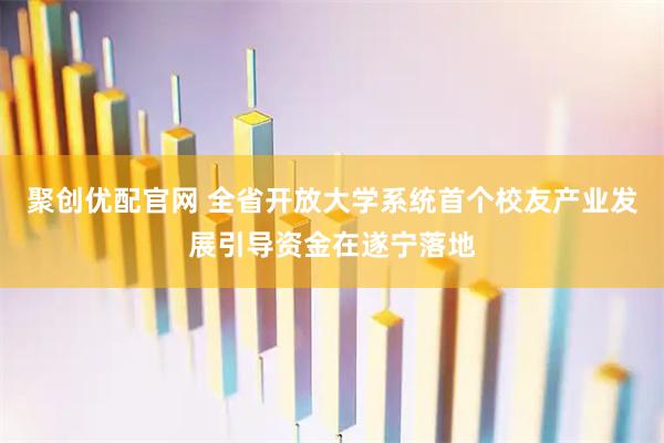 聚创优配官网 全省开放大学系统首个校友产业发展引导资金在遂宁落地