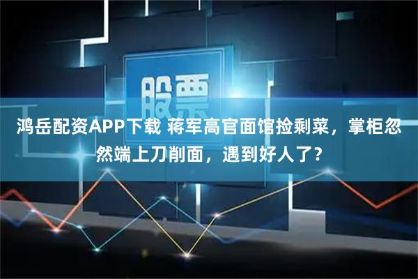 鸿岳配资APP下载 蒋军高官面馆捡剩菜，掌柜忽然端上刀削面，遇到好人了？