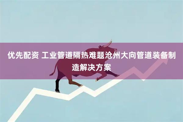 优先配资 工业管道隔热难题沧州大向管道装备制造解决方案