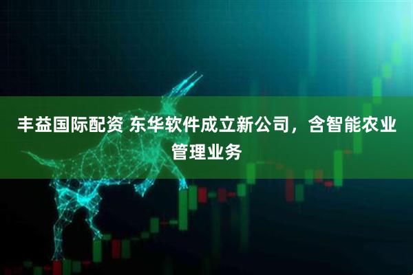 丰益国际配资 东华软件成立新公司，含智能农业管理业务