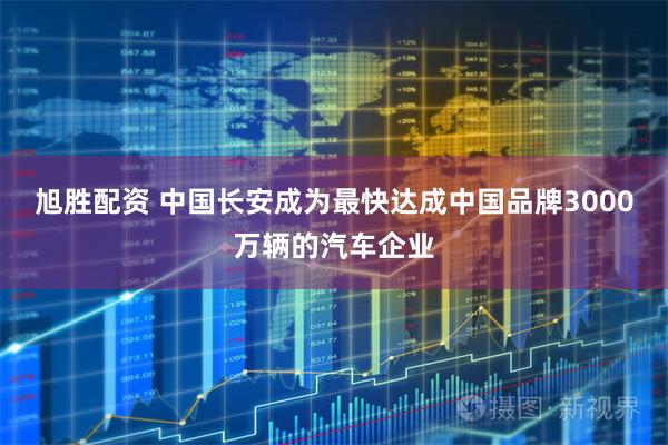 旭胜配资 中国长安成为最快达成中国品牌3000万辆的汽车企业