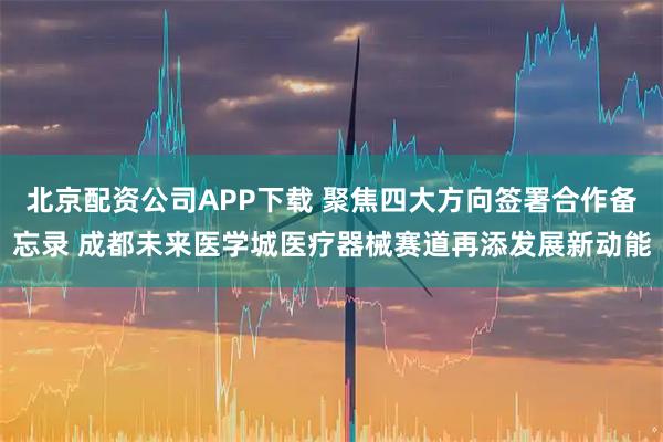 北京配资公司APP下载 聚焦四大方向签署合作备忘录 成都未来医学城医疗器械赛道再添发展新动能