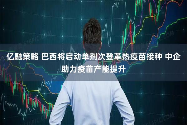 亿融策略 巴西将启动单剂次登革热疫苗接种 中企助力疫苗产能提升