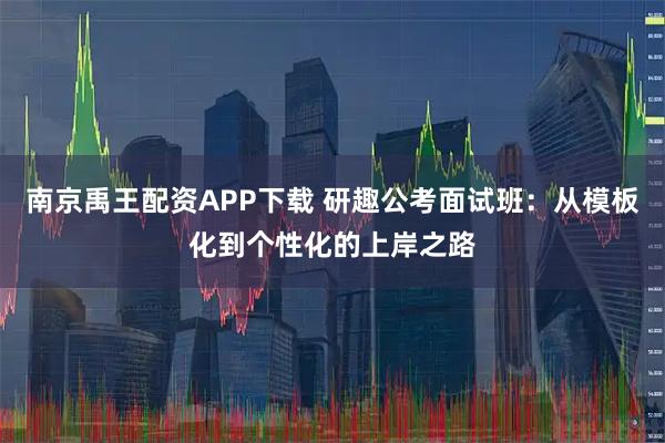 南京禹王配资APP下载 研趣公考面试班：从模板化到个性化的上岸之路
