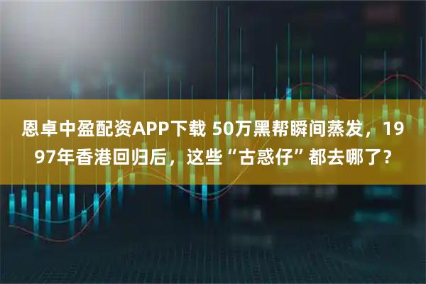 恩卓中盈配资APP下载 50万黑帮瞬间蒸发，1997年香港回归后，这些“古惑仔”都去哪了？