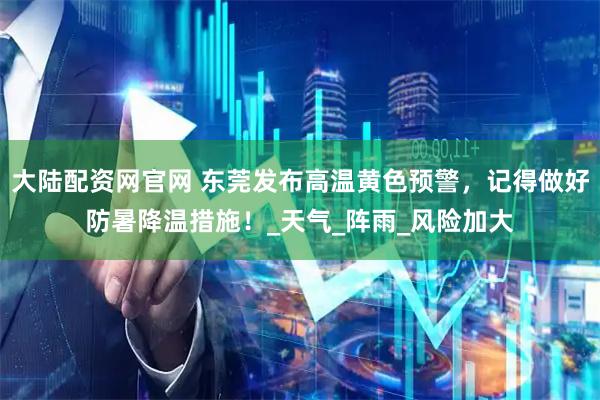 大陆配资网官网 东莞发布高温黄色预警，记得做好防暑降温措施！_天气_阵雨_风险加大