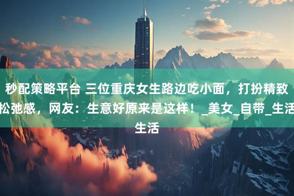 秒配策略平台 三位重庆女生路边吃小面，打扮精致松弛感，网友：生意好原来是这样！_美女_自带_生活