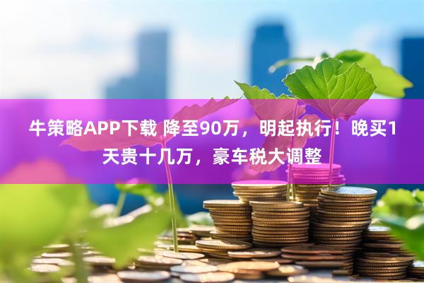 牛策略APP下载 降至90万，明起执行！晚买1天贵十几万，豪车税大调整