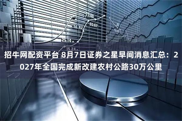招牛网配资平台 8月7日证券之星早间消息汇总：2027年全国完成新改建农村公路30万公里