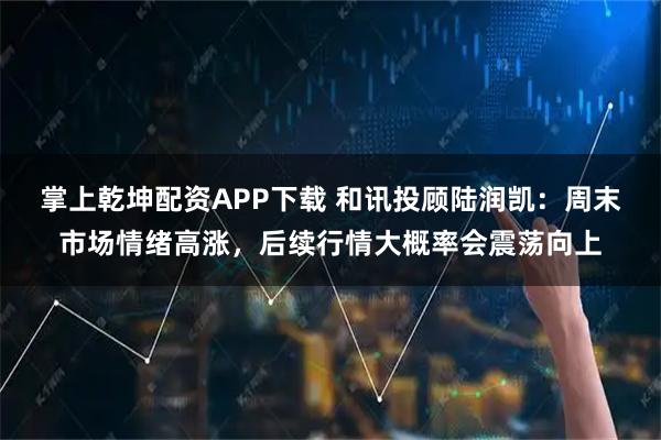 掌上乾坤配资APP下载 和讯投顾陆润凯：周末市场情绪高涨，后续行情大概率会震荡向上