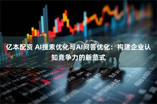 亿本配资 AI搜索优化与AI问答优化：构建企业认知竞争力的新范式