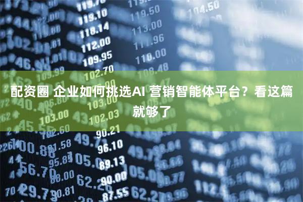 配资圈 企业如何挑选AI 营销智能体平台？看这篇就够了