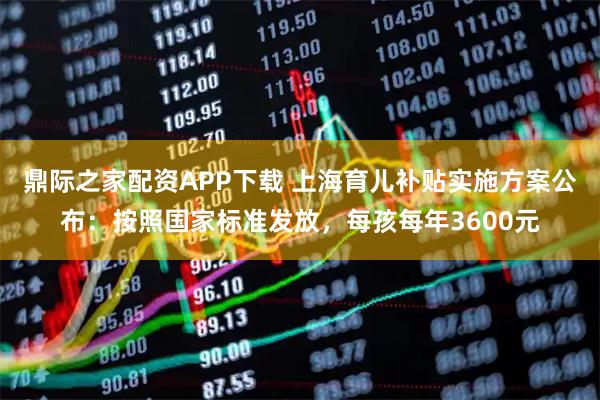鼎际之家配资APP下载 上海育儿补贴实施方案公布：按照国家标准发放，每孩每年3600元