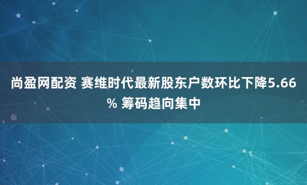 尚盈网配资 赛维时代最新股东户数环比下降5.66% 筹码趋向集中